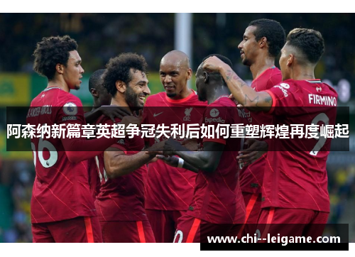 阿森纳新篇章英超争冠失利后如何重塑辉煌再度崛起